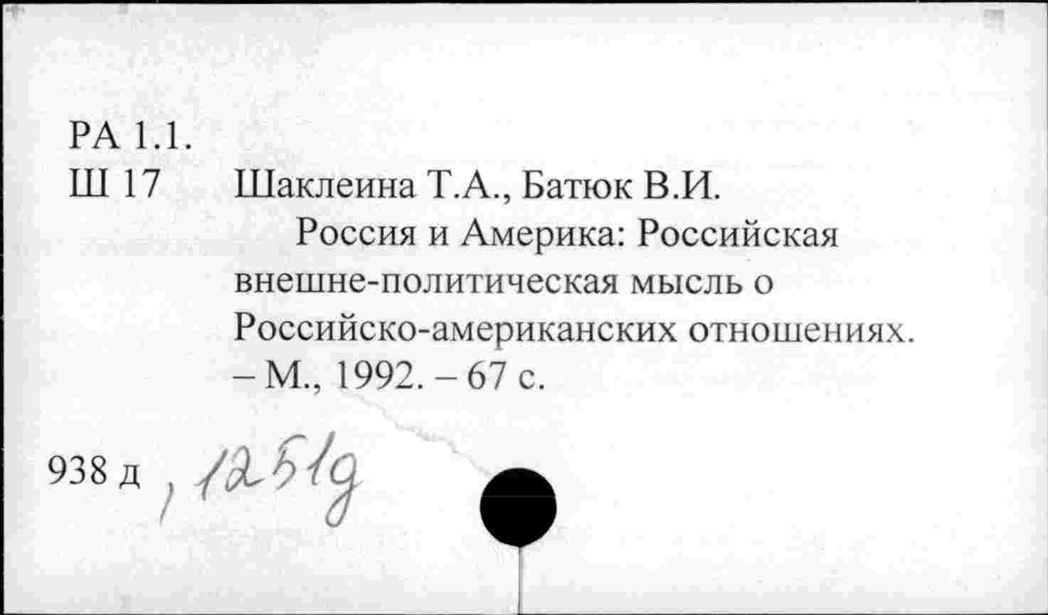 ﻿РА 1.1.
Ш 17	Шаклеина Т.А., Батюк В.И.
Россия и Америка: Российская внешне-политическая мысль о Российско-американских отношениях. -М., 1992.-67 с.
938 д ,